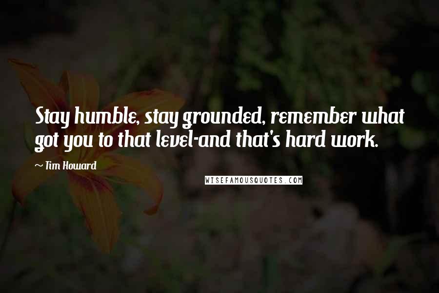 Tim Howard Quotes: Stay humble, stay grounded, remember what got you to that level-and that's hard work.