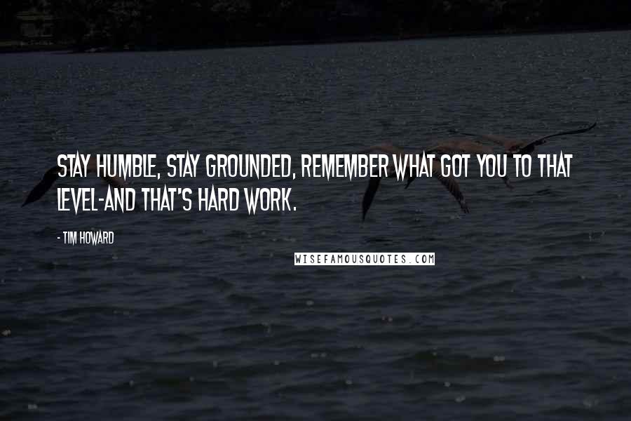 Tim Howard Quotes: Stay humble, stay grounded, remember what got you to that level-and that's hard work.