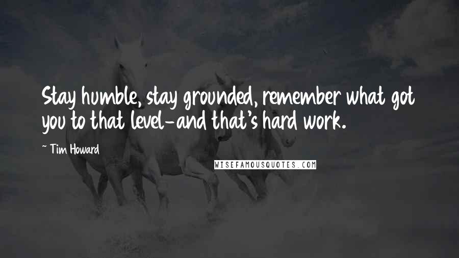 Tim Howard Quotes: Stay humble, stay grounded, remember what got you to that level-and that's hard work.