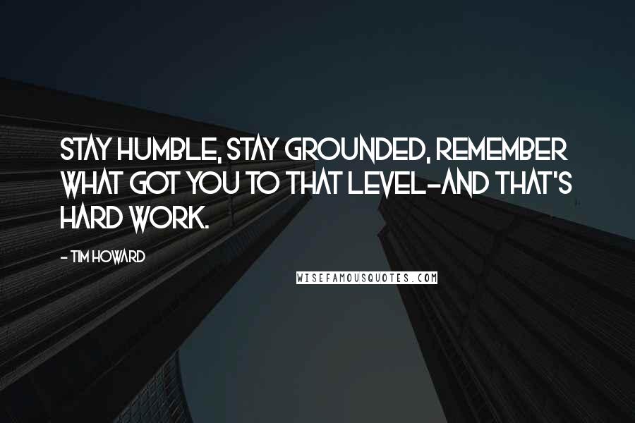 Tim Howard Quotes: Stay humble, stay grounded, remember what got you to that level-and that's hard work.
