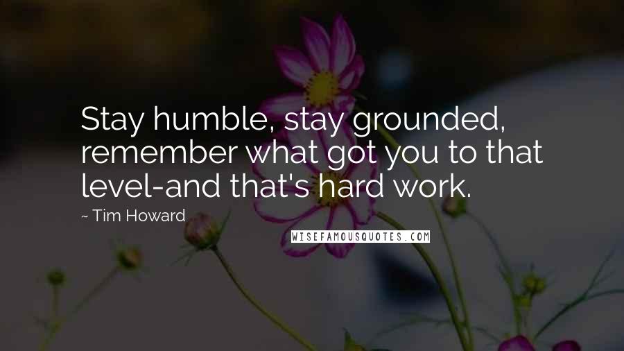 Tim Howard Quotes: Stay humble, stay grounded, remember what got you to that level-and that's hard work.
