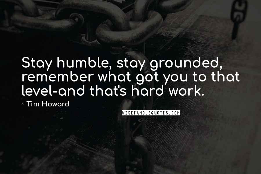 Tim Howard Quotes: Stay humble, stay grounded, remember what got you to that level-and that's hard work.