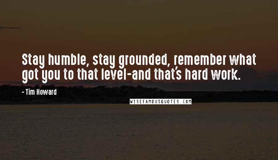 Tim Howard Quotes: Stay humble, stay grounded, remember what got you to that level-and that's hard work.