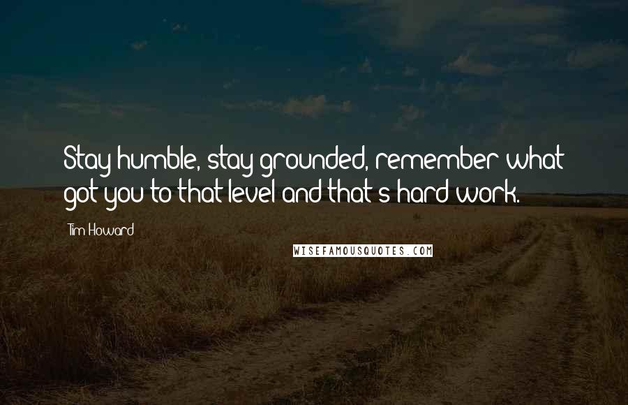 Tim Howard Quotes: Stay humble, stay grounded, remember what got you to that level-and that's hard work.