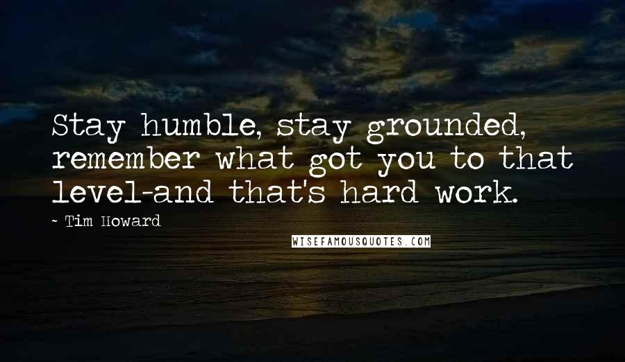 Tim Howard Quotes: Stay humble, stay grounded, remember what got you to that level-and that's hard work.