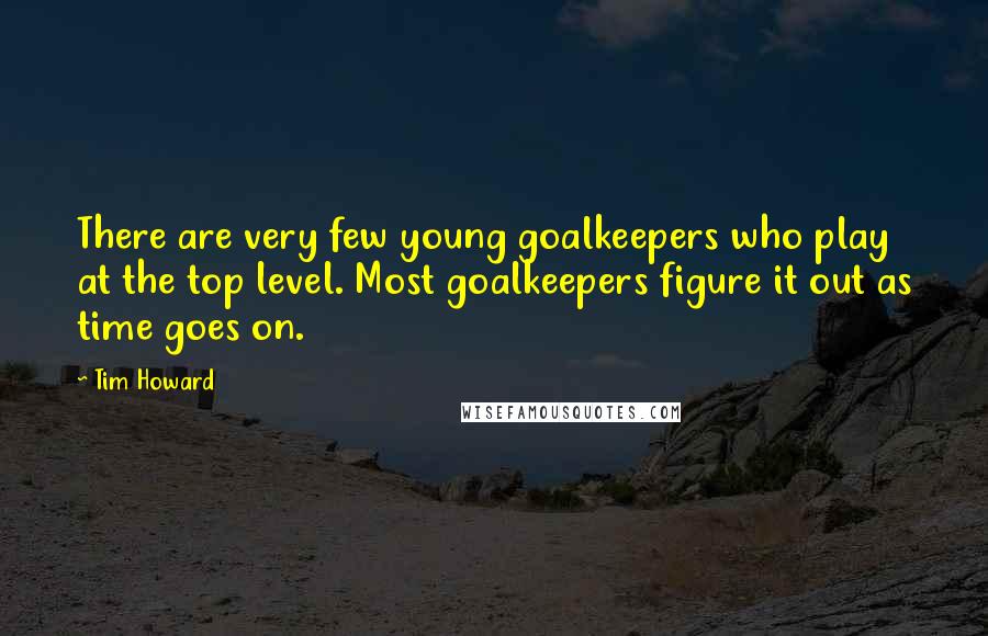 Tim Howard Quotes: There are very few young goalkeepers who play at the top level. Most goalkeepers figure it out as time goes on.