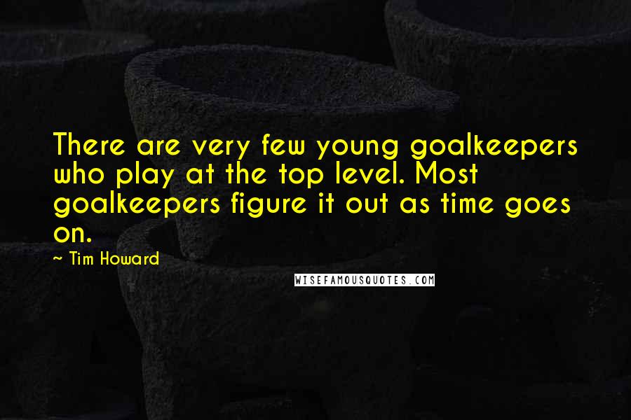Tim Howard Quotes: There are very few young goalkeepers who play at the top level. Most goalkeepers figure it out as time goes on.