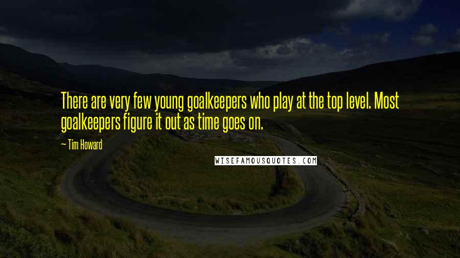 Tim Howard Quotes: There are very few young goalkeepers who play at the top level. Most goalkeepers figure it out as time goes on.