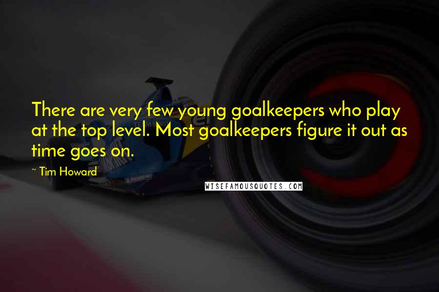 Tim Howard Quotes: There are very few young goalkeepers who play at the top level. Most goalkeepers figure it out as time goes on.