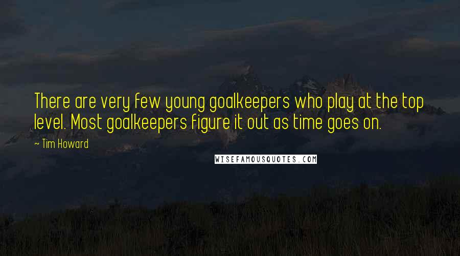 Tim Howard Quotes: There are very few young goalkeepers who play at the top level. Most goalkeepers figure it out as time goes on.