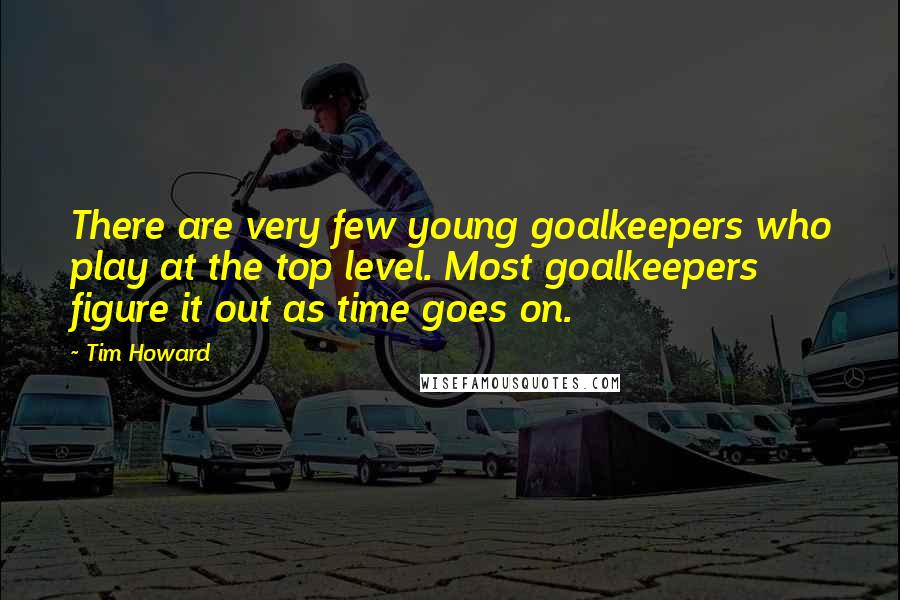 Tim Howard Quotes: There are very few young goalkeepers who play at the top level. Most goalkeepers figure it out as time goes on.