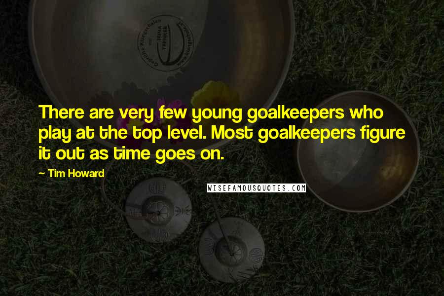 Tim Howard Quotes: There are very few young goalkeepers who play at the top level. Most goalkeepers figure it out as time goes on.
