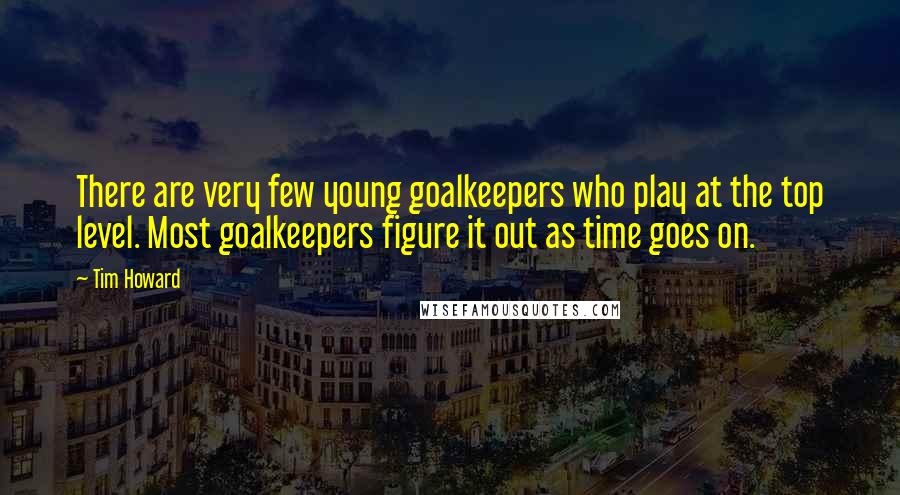 Tim Howard Quotes: There are very few young goalkeepers who play at the top level. Most goalkeepers figure it out as time goes on.