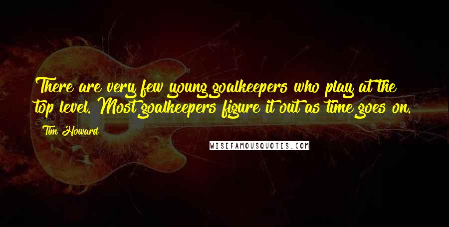 Tim Howard Quotes: There are very few young goalkeepers who play at the top level. Most goalkeepers figure it out as time goes on.