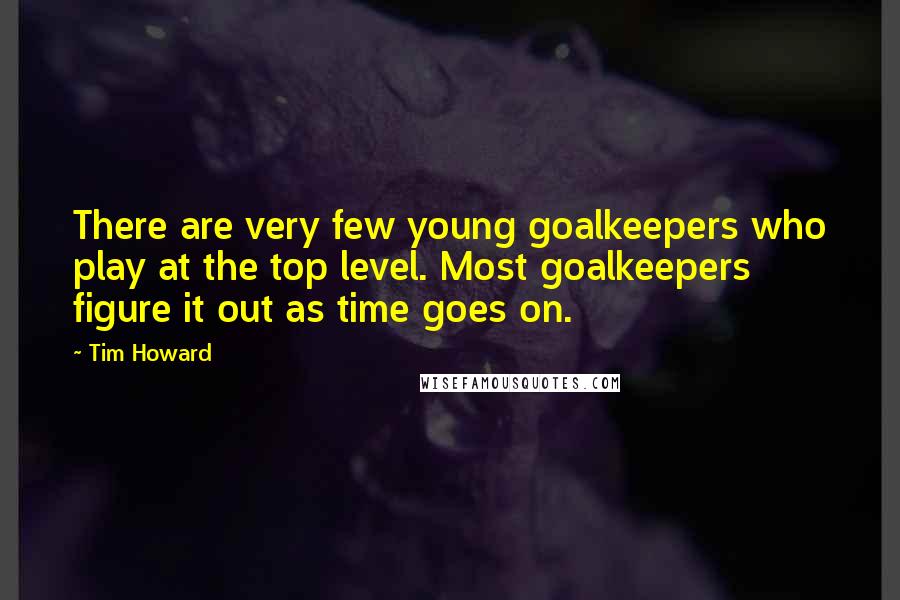 Tim Howard Quotes: There are very few young goalkeepers who play at the top level. Most goalkeepers figure it out as time goes on.