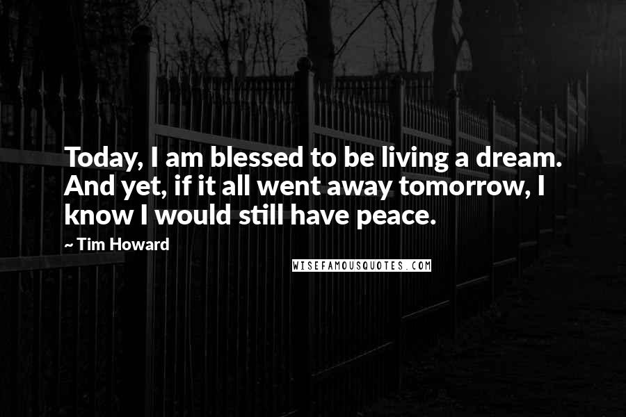 Tim Howard Quotes: Today, I am blessed to be living a dream. And yet, if it all went away tomorrow, I know I would still have peace.