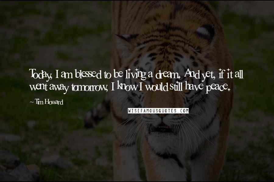 Tim Howard Quotes: Today, I am blessed to be living a dream. And yet, if it all went away tomorrow, I know I would still have peace.