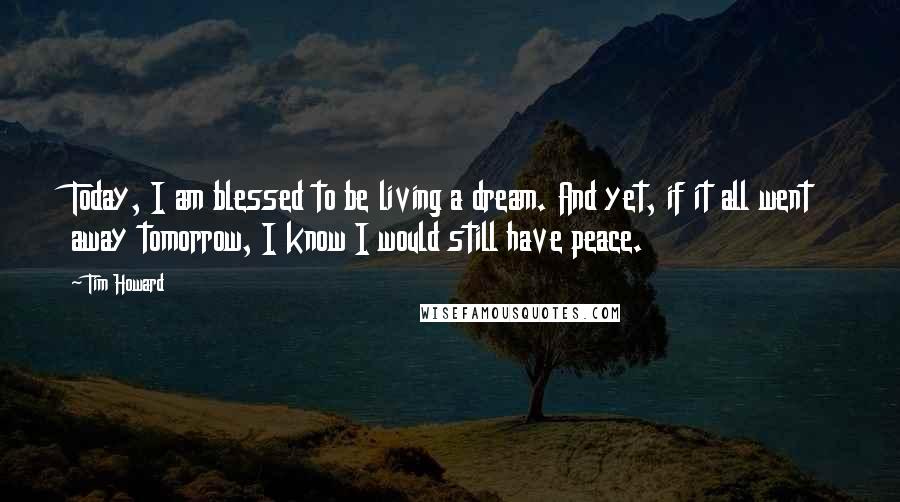 Tim Howard Quotes: Today, I am blessed to be living a dream. And yet, if it all went away tomorrow, I know I would still have peace.