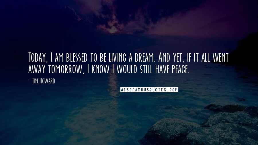 Tim Howard Quotes: Today, I am blessed to be living a dream. And yet, if it all went away tomorrow, I know I would still have peace.