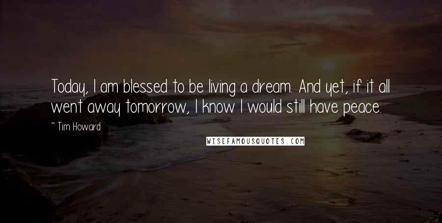 Tim Howard Quotes: Today, I am blessed to be living a dream. And yet, if it all went away tomorrow, I know I would still have peace.