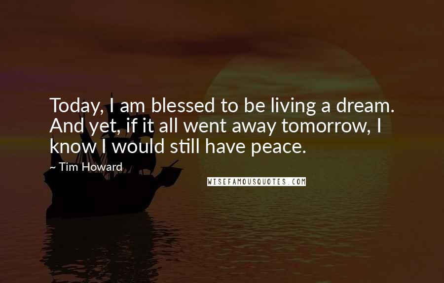 Tim Howard Quotes: Today, I am blessed to be living a dream. And yet, if it all went away tomorrow, I know I would still have peace.