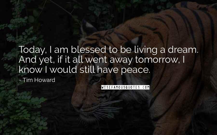 Tim Howard Quotes: Today, I am blessed to be living a dream. And yet, if it all went away tomorrow, I know I would still have peace.