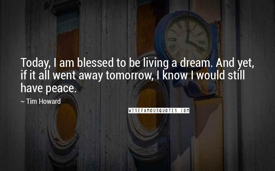 Tim Howard Quotes: Today, I am blessed to be living a dream. And yet, if it all went away tomorrow, I know I would still have peace.