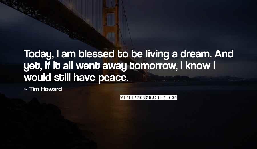 Tim Howard Quotes: Today, I am blessed to be living a dream. And yet, if it all went away tomorrow, I know I would still have peace.