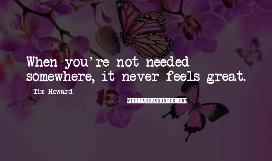 Tim Howard Quotes: When you're not needed somewhere, it never feels great.