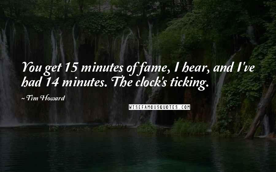 Tim Howard Quotes: You get 15 minutes of fame, I hear, and I've had 14 minutes. The clock's ticking.