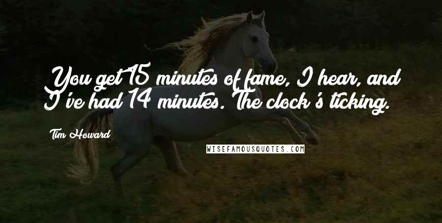 Tim Howard Quotes: You get 15 minutes of fame, I hear, and I've had 14 minutes. The clock's ticking.