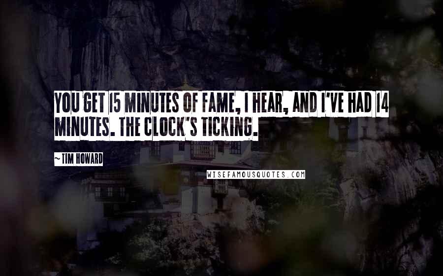 Tim Howard Quotes: You get 15 minutes of fame, I hear, and I've had 14 minutes. The clock's ticking.