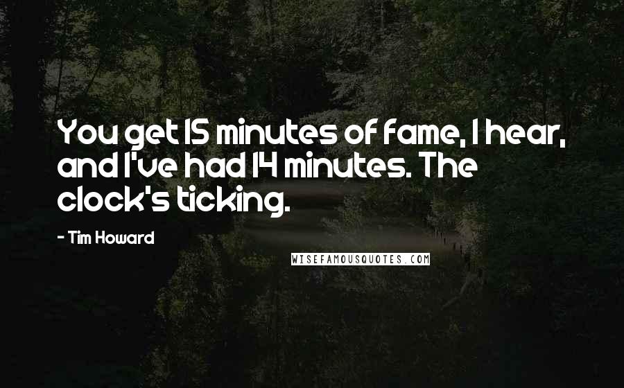 Tim Howard Quotes: You get 15 minutes of fame, I hear, and I've had 14 minutes. The clock's ticking.