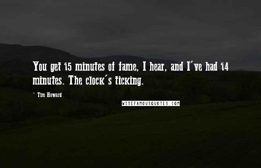 Tim Howard Quotes: You get 15 minutes of fame, I hear, and I've had 14 minutes. The clock's ticking.