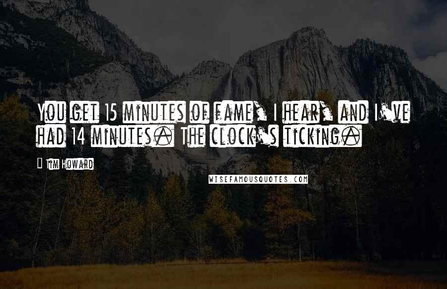 Tim Howard Quotes: You get 15 minutes of fame, I hear, and I've had 14 minutes. The clock's ticking.