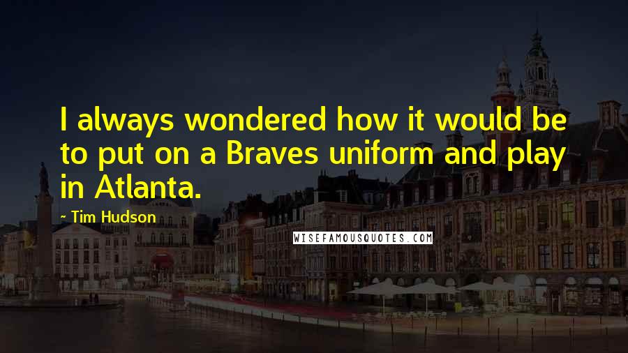 Tim Hudson Quotes: I always wondered how it would be to put on a Braves uniform and play in Atlanta.