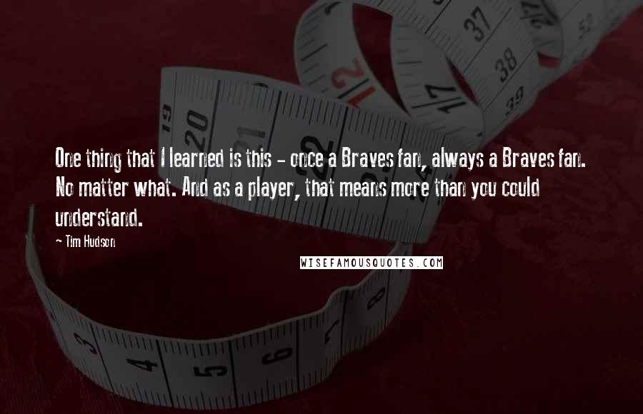 Tim Hudson Quotes: One thing that I learned is this - once a Braves fan, always a Braves fan. No matter what. And as a player, that means more than you could understand.