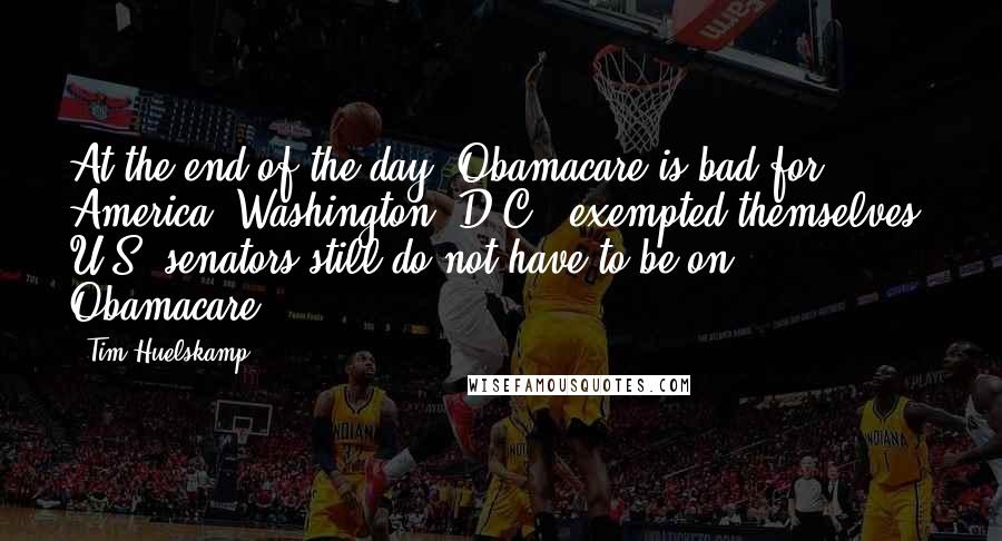 Tim Huelskamp Quotes: At the end of the day, Obamacare is bad for America. Washington, D.C., exempted themselves. U.S. senators still do not have to be on Obamacare.