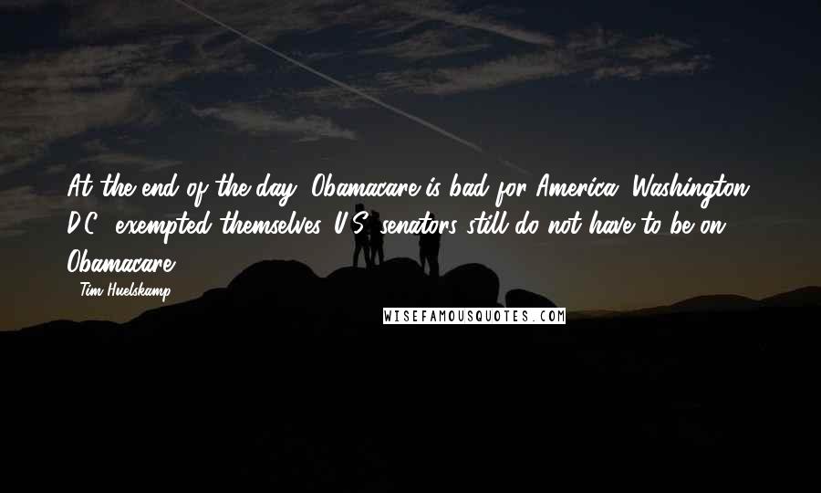 Tim Huelskamp Quotes: At the end of the day, Obamacare is bad for America. Washington, D.C., exempted themselves. U.S. senators still do not have to be on Obamacare.