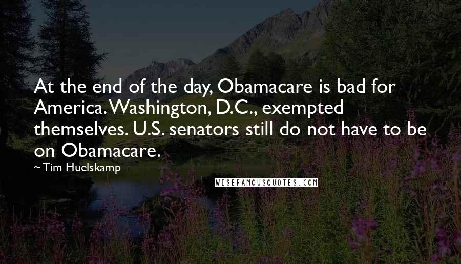 Tim Huelskamp Quotes: At the end of the day, Obamacare is bad for America. Washington, D.C., exempted themselves. U.S. senators still do not have to be on Obamacare.