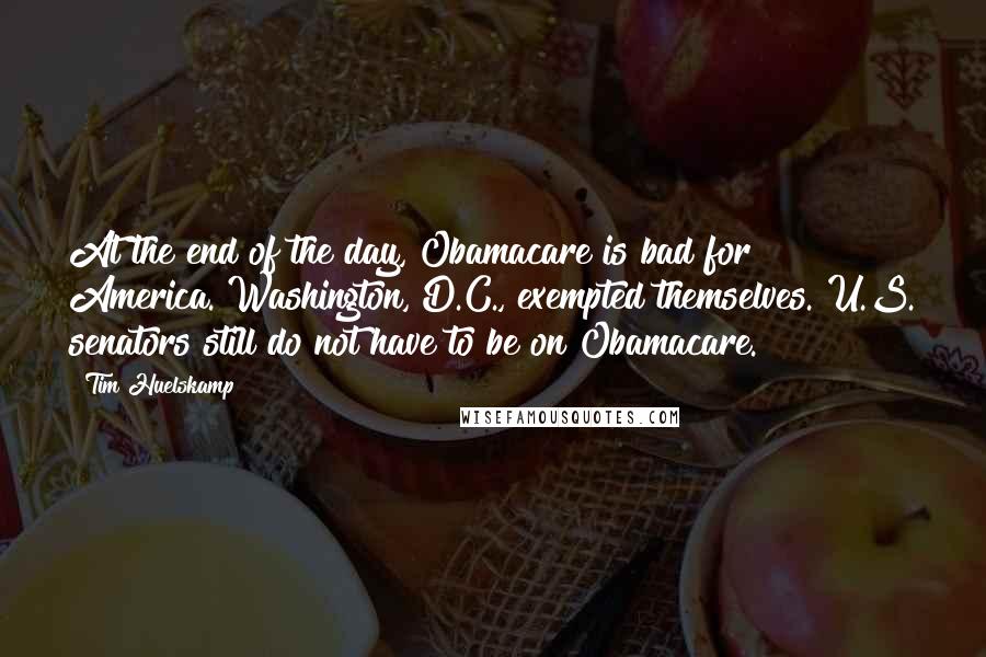 Tim Huelskamp Quotes: At the end of the day, Obamacare is bad for America. Washington, D.C., exempted themselves. U.S. senators still do not have to be on Obamacare.