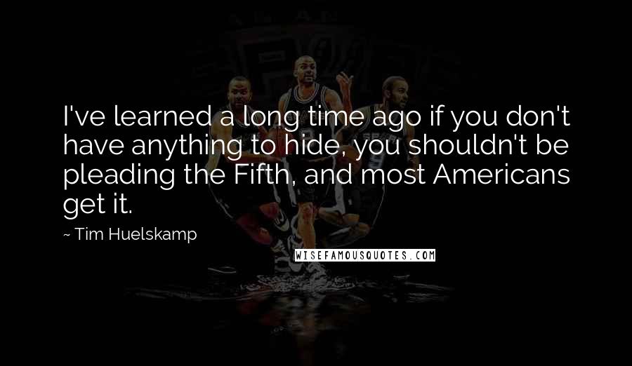 Tim Huelskamp Quotes: I've learned a long time ago if you don't have anything to hide, you shouldn't be pleading the Fifth, and most Americans get it.