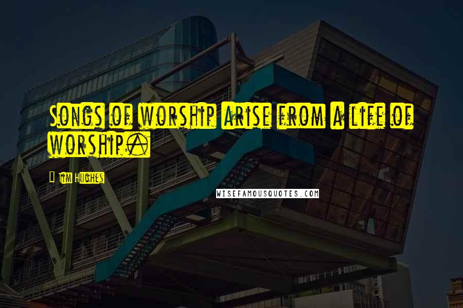 Tim Hughes Quotes: Songs of worship arise from a life of worship.