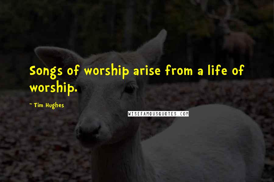 Tim Hughes Quotes: Songs of worship arise from a life of worship.