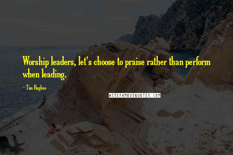 Tim Hughes Quotes: Worship leaders, let's choose to praise rather than perform when leading.