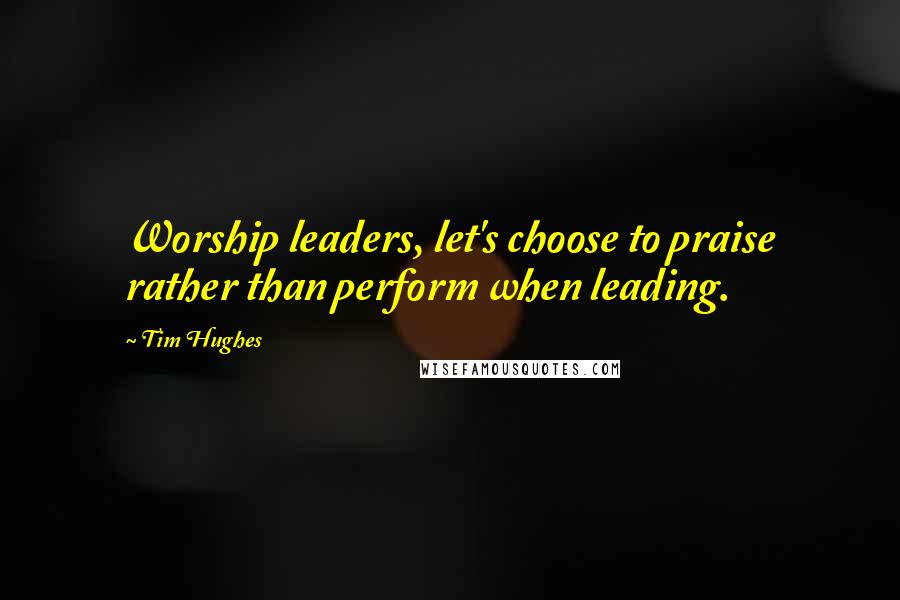 Tim Hughes Quotes: Worship leaders, let's choose to praise rather than perform when leading.