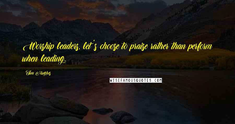 Tim Hughes Quotes: Worship leaders, let's choose to praise rather than perform when leading.