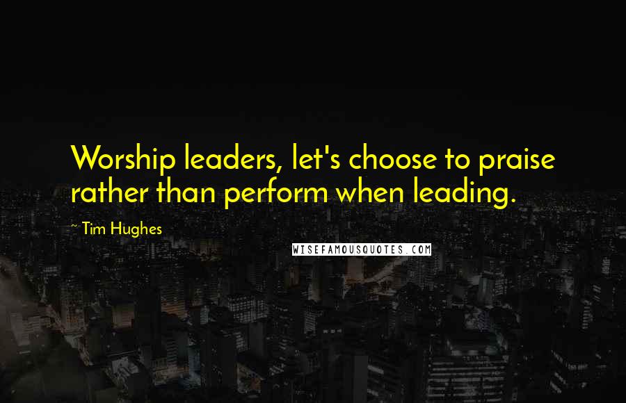 Tim Hughes Quotes: Worship leaders, let's choose to praise rather than perform when leading.