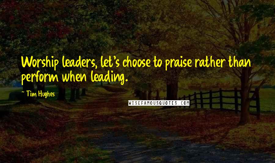 Tim Hughes Quotes: Worship leaders, let's choose to praise rather than perform when leading.
