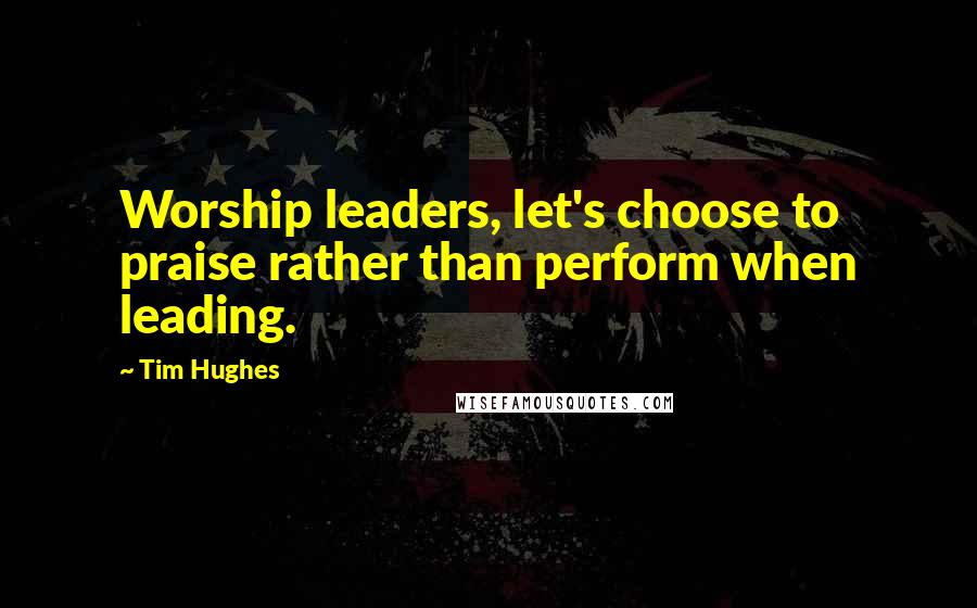Tim Hughes Quotes: Worship leaders, let's choose to praise rather than perform when leading.